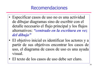 38
Recomendaciones
• Especificar casos de uso no es una actividad
de dibujar diagramas sino de escribir con el
detalle necesario el flujo principal y los flujos
alternativos: “centrado en la escritura en vez
del dibujo”
• El objetivo inicial es identificar los actores y a
partir de sus objetivos encontrar los casos de
uso, el diagrama de casos de uso es una ayuda
visual.
• El texto de los casos de uso debe ser claro.
 