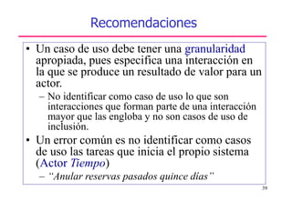 39
Recomendaciones
• Un caso de uso debe tener una granularidad
apropiada, pues especifica una interacción en
la que se produce un resultado de valor para un
actor.
– No identificar como caso de uso lo que son
interacciones que forman parte de una interacción
mayor que las engloba y no son casos de uso de
inclusión.
• Un error común es no identificar como casos
de uso las tareas que inicia el propio sistema
(Actor Tiempo)
– “Anular reservas pasados quince días”
 