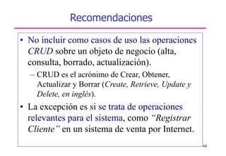 40
Recomendaciones
• No incluir como casos de uso las operaciones
CRUD sobre un objeto de negocio (alta,
consulta, borrado, actualización).
– CRUD es el acrónimo de Crear, Obtener,
Actualizar y Borrar (Create, Retrieve, Update y
Delete, en inglés).
• La excepción es si se trata de operaciones
relevantes para el sistema, como “Registrar
Cliente” en un sistema de venta por Internet.
 