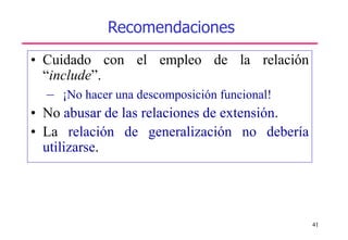 41
Recomendaciones
• Cuidado con el empleo de la relación
“include”.
– ¡No hacer una descomposición funcional!
• No abusar de las relaciones de extensión.
• La relación de generalización no debería
utilizarse.
 
