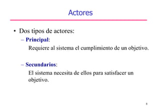 8
Actores
• Dos tipos de actores:
– Principal:
Requiere al sistema el cumplimiento de un objetivo.
– Secundarios:
El sistema necesita de ellos para satisfacer un
objetivo.
 