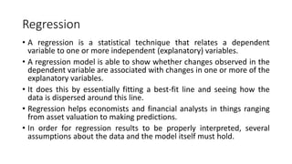 Regression
• A regression is a statistical technique that relates a dependent
variable to one or more independent (explanatory) variables.
• A regression model is able to show whether changes observed in the
dependent variable are associated with changes in one or more of the
explanatory variables.
• It does this by essentially fitting a best-fit line and seeing how the
data is dispersed around this line.
• Regression helps economists and financial analysts in things ranging
from asset valuation to making predictions.
• In order for regression results to be properly interpreted, several
assumptions about the data and the model itself must hold.
 