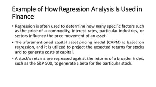 Example of How Regression Analysis Is Used in
Finance
• Regression is often used to determine how many specific factors such
as the price of a commodity, interest rates, particular industries, or
sectors influence the price movement of an asset.
• The aforementioned capital asset pricing model (CAPM) is based on
regression, and it is utilized to project the expected returns for stocks
and to generate costs of capital.
• A stock's returns are regressed against the returns of a broader index,
such as the S&P 500, to generate a beta for the particular stock.
 