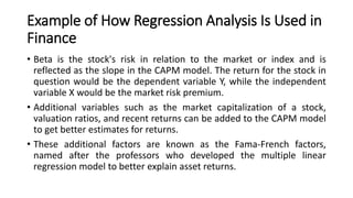 Example of How Regression Analysis Is Used in
Finance
• Beta is the stock's risk in relation to the market or index and is
reflected as the slope in the CAPM model. The return for the stock in
question would be the dependent variable Y, while the independent
variable X would be the market risk premium.
• Additional variables such as the market capitalization of a stock,
valuation ratios, and recent returns can be added to the CAPM model
to get better estimates for returns.
• These additional factors are known as the Fama-French factors,
named after the professors who developed the multiple linear
regression model to better explain asset returns.
 