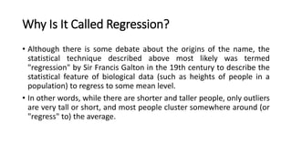 Why Is It Called Regression?
• Although there is some debate about the origins of the name, the
statistical technique described above most likely was termed
"regression" by Sir Francis Galton in the 19th century to describe the
statistical feature of biological data (such as heights of people in a
population) to regress to some mean level.
• In other words, while there are shorter and taller people, only outliers
are very tall or short, and most people cluster somewhere around (or
"regress" to) the average.
 