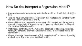 How Do You Interpret a Regression Model?
• A regression model output may be in the form of Y = 1.0 + (3.2)X1 - 2.0(X2) +
0.21.
• Here we have a multiple linear regression that relates some variable Y with
two explanatory variables X1 and X2.
• We would interpret the model as the value of Y changes by 3.2x for every
one-unit change in X1 (if X1 goes up by 2, Y goes up by 6.4, etc.) holding all
else constant (all else equal).
• That means controlling for X2, X1 has this observed relationship. Likewise,
holding X1 constant, every one unit increase in X2 is associated with a 2x
decrease in Y.
• We can also note the y-intercept of 1.0, meaning that Y = 1 when X1 and X2
are both zero. The error term (residual) is 0.21.
 