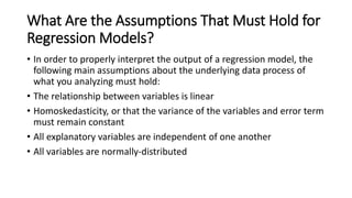 What Are the Assumptions That Must Hold for
Regression Models?
• In order to properly interpret the output of a regression model, the
following main assumptions about the underlying data process of
what you analyzing must hold:
• The relationship between variables is linear
• Homoskedasticity, or that the variance of the variables and error term
must remain constant
• All explanatory variables are independent of one another
• All variables are normally-distributed
 