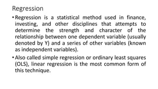 Regression
• Regression is a statistical method used in finance,
investing, and other disciplines that attempts to
determine the strength and character of the
relationship between one dependent variable (usually
denoted by Y) and a series of other variables (known
as independent variables).
• Also called simple regression or ordinary least squares
(OLS), linear regression is the most common form of
this technique.
 
