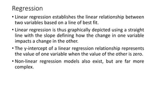 Regression
• Linear regression establishes the linear relationship between
two variables based on a line of best fit.
• Linear regression is thus graphically depicted using a straight
line with the slope defining how the change in one variable
impacts a change in the other.
• The y-intercept of a linear regression relationship represents
the value of one variable when the value of the other is zero.
• Non-linear regression models also exist, but are far more
complex.
 