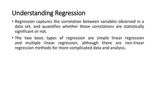 Understanding Regression
• Regression captures the correlation between variables observed in a
data set, and quantifies whether those correlations are statistically
significant or not.
• The two basic types of regression are simple linear regression
and multiple linear regression, although there are non-linear
regression methods for more complicated data and analysis.
 