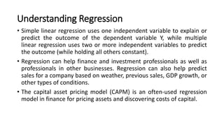 Understanding Regression
• Simple linear regression uses one independent variable to explain or
predict the outcome of the dependent variable Y, while multiple
linear regression uses two or more independent variables to predict
the outcome (while holding all others constant).
• Regression can help finance and investment professionals as well as
professionals in other businesses. Regression can also help predict
sales for a company based on weather, previous sales, GDP growth, or
other types of conditions.
• The capital asset pricing model (CAPM) is an often-used regression
model in finance for pricing assets and discovering costs of capital.
 