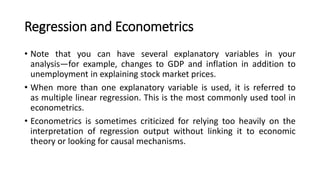 Regression and Econometrics
• Note that you can have several explanatory variables in your
analysis—for example, changes to GDP and inflation in addition to
unemployment in explaining stock market prices.
• When more than one explanatory variable is used, it is referred to
as multiple linear regression. This is the most commonly used tool in
econometrics.
• Econometrics is sometimes criticized for relying too heavily on the
interpretation of regression output without linking it to economic
theory or looking for causal mechanisms.
 