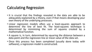 Calculating Regression
• It is crucial that the findings revealed in the data are able to be
adequately explained by a theory, even if that means developing your
own theory of the underlying processes.
• Linear regression models often use a least-squares approach to
determine the line of best fit. The least-squares technique is
determined by minimizing the sum of squares created by a
mathematical function.
• A square is, in turn, determined by squaring the distance between a
data point and the regression line or mean value of the data set.
• Once this process has been completed (usually done today with
software), a regression model is constructed.
 