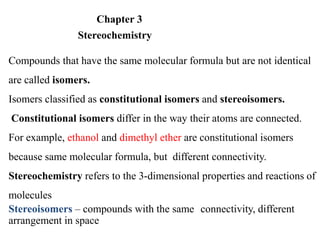 Chapter 3
Stereochemistry
Compounds that have the same molecular formula but are not identical
are called isomers.
Isomers classified as constitutional isomers and stereoisomers.
Constitutional isomers differ in the way their atoms are connected.
For example, ethanol and dimethyl ether are constitutional isomers
because same molecular formula, but different connectivity.
Stereochemistry refers to the 3-dimensional properties and reactions of
molecules
Stereoisomers – compounds with the same connectivity, different
arrangement in space
 