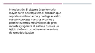 Introducción: El sistema óseo forma la
mayor parte del esqueleto,el armazón que
soporta nuestro cuerpo y protege nuestro
cuerpo y protege nuestros órganos y
permite nuestros movimientos de gran
robuztes y ligereza el sistema óseo es un
tejido dinámico , continuamente en fase
de remodelalizacion
 