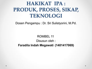 HAKIKAT IPA :
PRODUK, PROSES, SIKAP,
TEKNOLOGI
Dosen Pengampu : Dr. Sri Sulistyorini, M.Pd.
ROMBEL 11
Disusun oleh :
Faradila Indah Megawati (1401417069)
 