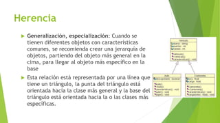 Herencia
 Generalización, especialización: Cuando se
tienen diferentes objetos con características
comunes, se recomienda crear una jerarquía de
objetos, partiendo del objeto más general en la
cima, para llegar al objeto más especíﬁco en la
base
 Esta relación está representada por una línea que
tiene un triángulo, la punta del triángulo está
orientada hacia la clase más general y la base del
triángulo está orientada hacia la o las clases más
específicas.
 