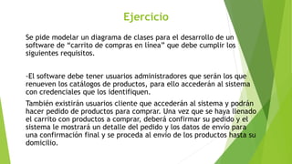 Ejercicio
Se pide modelar un diagrama de clases para el desarrollo de un
software de “carrito de compras en línea” que debe cumplir los
siguientes requisitos.
-El software debe tener usuarios administradores que serán los que
renueven los catálogos de productos, para ello accederán al sistema
con credenciales que los identifiquen.
También existirán usuarios cliente que accederán al sistema y podrán
hacer pedido de productos para comprar. Una vez que se haya llenado
el carrito con productos a comprar, deberá confirmar su pedido y el
sistema le mostrará un detalle del pedido y los datos de envío para
una confirmación final y se proceda al envío de los productos hasta su
domicilio.
 
