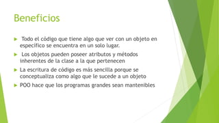 Beneficios
 Todo el código que tiene algo que ver con un objeto en
específico se encuentra en un solo lugar.
 Los objetos pueden poseer atributos y métodos
inherentes de la clase a la que pertenecen
 La escritura de código es más sencilla porque se
conceptualiza como algo que le sucede a un objeto
 POO hace que los programas grandes sean mantenibles
 