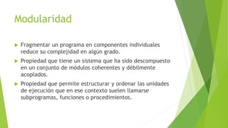 Modularidad
 Fragmentar un programa en componentes individuales
reduce su complejidad en algún grado.
 Propiedad que tiene un sistema que ha sido descompuesto
en un conjunto de módulos coherentes y débilmente
acoplados.
 Propiedad que permite estructurar y ordenar las unidades
de ejecución que en ese contexto suelen llamarse
subprogramas, funciones o procedimientos.
 