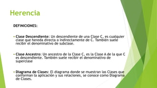 Herencia
DEFINICIONES:
 Clase Descendiente: Un descendiente de una Clase C, es cualquier
clase que hereda directa o indirectamente de C. También suele
recibir el denominativo de subclase.
 Clase Ancestro: Un ancestro de la Clase C, es la Clase A de la que C
es descendiente. También suele recibir el denominativo de
superclase
 Diagrama de Clases: El diagrama donde se muestran las Clases que
conforman la aplicación y sus relaciones, se conoce como Diagrama
de Clases.
 