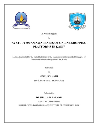 A Project Report
On
“A STUDY 0N AN AWARENESS OF ONLINE SHOPPING
PLATFORMS IN KADI”
(A report submitted for the partial fulfillment of the requirement for the award of the degree of
Master of Commerce Program of KSV, Kadi)
Submitted
By
JINAL SOLANKI
(ENROLLMENT NO. MCOM52033)
Submitted to
DR.SHAILAJA PARMAR
ASSISTANT PROFESSOR
SHRI H.P.PATEL POST GRADUATE INSTITUTE OF COMMERCE, KADI
 