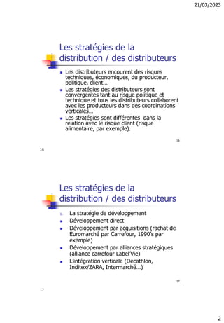 21/03/2023
2
16
Les stratégies de la
distribution / des distributeurs
◼ Les distributeurs encourent des risques
techniques, économiques, du producteur,
politique, client…
◼ Les stratégies des distributeurs sont
convergentes tant au risque politique et
technique et tous les distributeurs collaborent
avec les producteurs dans des coordinations
verticales…
◼ Les stratégies sont différentes dans la
relation avec le risque client (risque
alimentaire, par exemple).
17
Les stratégies de la
distribution / des distributeurs
1. La stratégie de développement
◼ Développement direct
◼ Développement par acquisitions (rachat de
Euromarché par Carrefour, 1990’s par
exemple)
◼ Développement par alliances stratégiques
(alliance carrefour Label’Vie)
◼ L’intégration verticale (Decathlon,
Inditex/ZARA, Intermarché…)
16
17
 