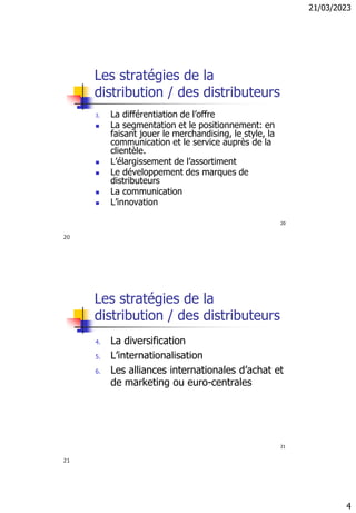 21/03/2023
4
20
Les stratégies de la
distribution / des distributeurs
3. La différentiation de l’offre
◼ La segmentation et le positionnement: en
faisant jouer le merchandising, le style, la
communication et le service auprès de la
clientèle.
◼ L’élargissement de l’assortiment
◼ Le développement des marques de
distributeurs
◼ La communication
◼ L’innovation
21
Les stratégies de la
distribution / des distributeurs
4. La diversification
5. L’internationalisation
6. Les alliances internationales d’achat et
de marketing ou euro-centrales
20
21
 
