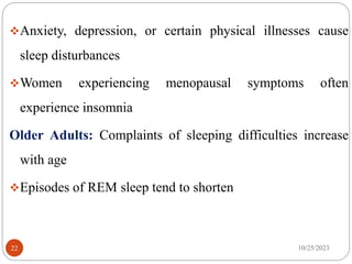 Anxiety, depression, or certain physical illnesses cause
sleep disturbances
Women experiencing menopausal symptoms often
experience insomnia
Older Adults: Complaints of sleeping difficulties increase
with age
Episodes of REM sleep tend to shorten
10/25/2023
22
 