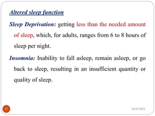 Altered sleep function
Sleep Deprivation: getting less than the needed amount
of sleep, which, for adults, ranges from 6 to 8 hours of
sleep per night.
Insomnia: Inability to fall asleep, remain asleep, or go
back to sleep, resulting in an insufficient quantity or
quality of sleep.
10/25/2023
27
 