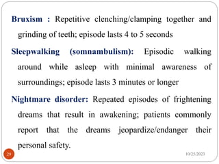 Bruxism : Repetitive clenching/clamping together and
grinding of teeth; episode lasts 4 to 5 seconds
Sleepwalking (somnambulism): Episodic walking
around while asleep with minimal awareness of
surroundings; episode lasts 3 minutes or longer
Nightmare disorder: Repeated episodes of frightening
dreams that result in awakening; patients commonly
report that the dreams jeopardize/endanger their
personal safety.
10/25/2023
29
 