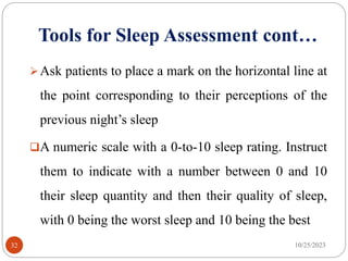 Tools for Sleep Assessment cont…
Ask patients to place a mark on the horizontal line at
the point corresponding to their perceptions of the
previous night’s sleep
A numeric scale with a 0-to-10 sleep rating. Instruct
them to indicate with a number between 0 and 10
their sleep quantity and then their quality of sleep,
with 0 being the worst sleep and 10 being the best
10/25/2023
32
 