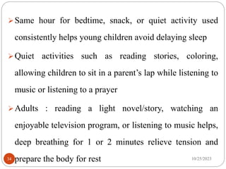 Same hour for bedtime, snack, or quiet activity used
consistently helps young children avoid delaying sleep
Quiet activities such as reading stories, coloring,
allowing children to sit in a parent’s lap while listening to
music or listening to a prayer
Adults : reading a light novel/story, watching an
enjoyable television program, or listening to music helps,
deep breathing for 1 or 2 minutes relieve tension and
prepare the body for rest 10/25/2023
34
 