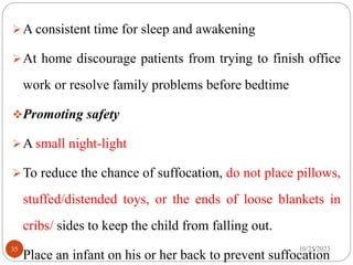 A consistent time for sleep and awakening
At home discourage patients from trying to finish office
work or resolve family problems before bedtime
Promoting safety
A small night-light
To reduce the chance of suffocation, do not place pillows,
stuffed/distended toys, or the ends of loose blankets in
cribs/ sides to keep the child from falling out.
Place an infant on his or her back to prevent suffocation
10/25/2023
35
 