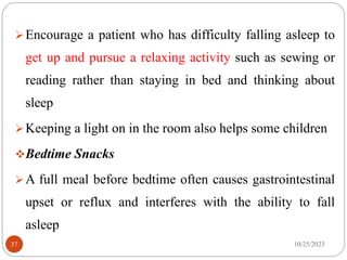 Encourage a patient who has difficulty falling asleep to
get up and pursue a relaxing activity such as sewing or
reading rather than staying in bed and thinking about
sleep
Keeping a light on in the room also helps some children
Bedtime Snacks
A full meal before bedtime often causes gastrointestinal
upset or reflux and interferes with the ability to fall
asleep
10/25/2023
37
 