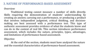 3. NATURE OF PERFORMANCE-BASED ASSESSMENT
Overview
Traditional testing cannot measure a number of skills directly.
Skills requiring the demonstration of students’ understanding by
creating an answer, carrying out a performance, or producing a product
that involves independent judgment, critical thinking, and decision-
making are best assessed with a performance test. This type of
authentic assessment provides evidence of what the students know and
can do in the context of real life. This section introduces performance
assessment, which includes the nature, principles, types, advantages,
and limitations of performance-based assessment.
Objective
At the end of the section, students must have analyzed the nature
and the essential characteristics of performance-based assessment.
 