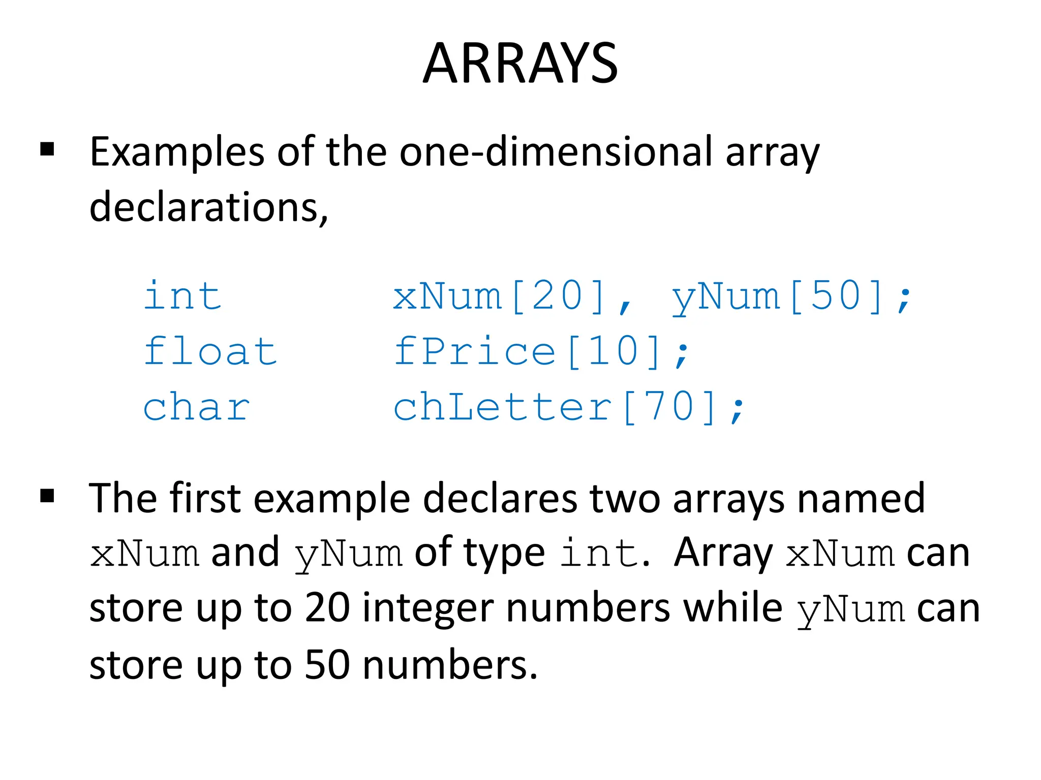 ARRAYS
 Examples of the one-dimensional array
declarations,
int xNum[20], yNum[50];
float fPrice[10];
char chLetter[70];
 The first example declares two arrays named
xNum and yNum of type int. Array xNum can
store up to 20 integer numbers while yNum can
store up to 50 numbers.
 