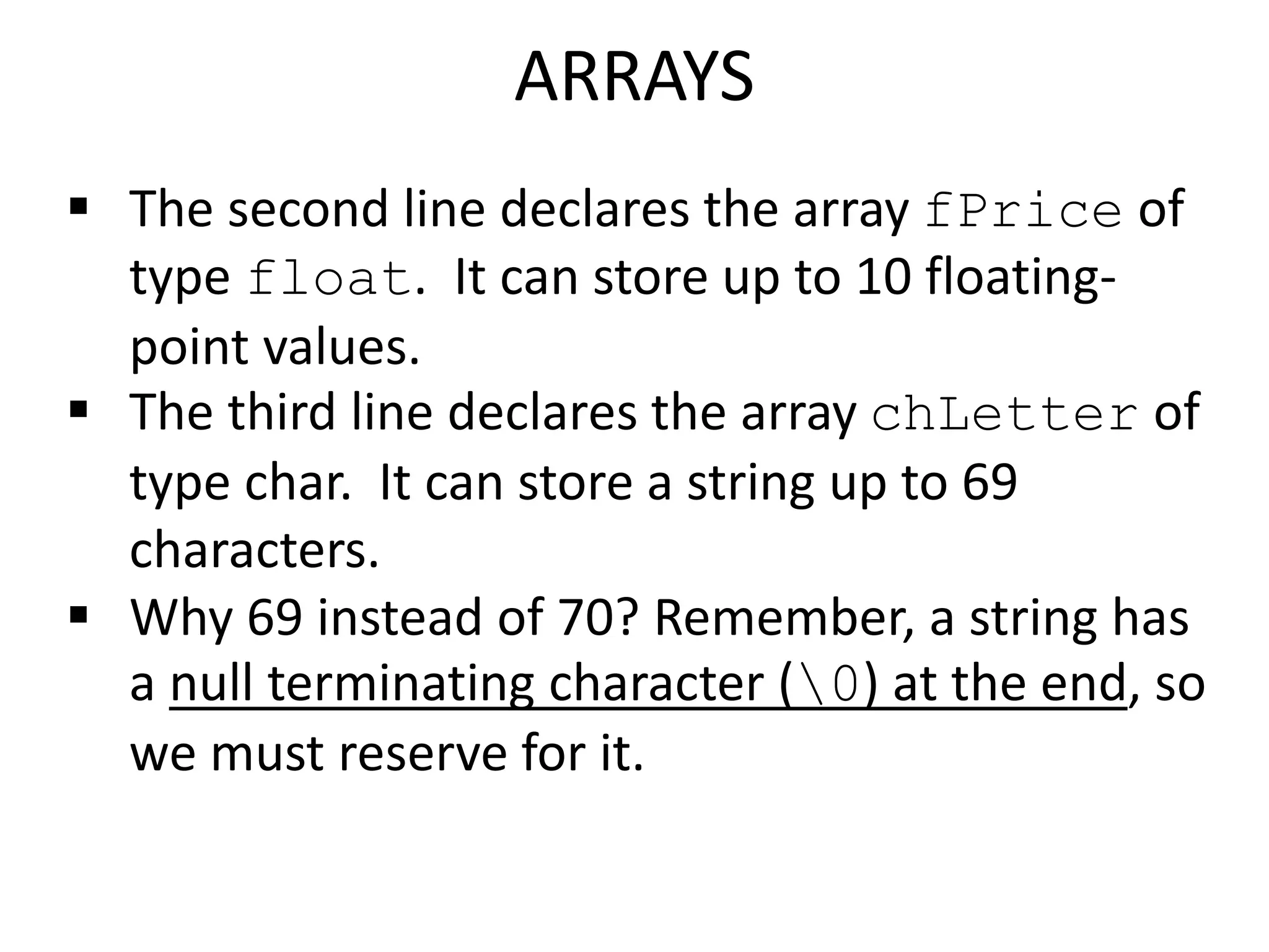  The second line declares the array fPrice of
type float. It can store up to 10 floating-
point values.
 The third line declares the array chLetter of
type char. It can store a string up to 69
characters.
 Why 69 instead of 70? Remember, a string has
a null terminating character (0) at the end, so
we must reserve for it.
ARRAYS
 