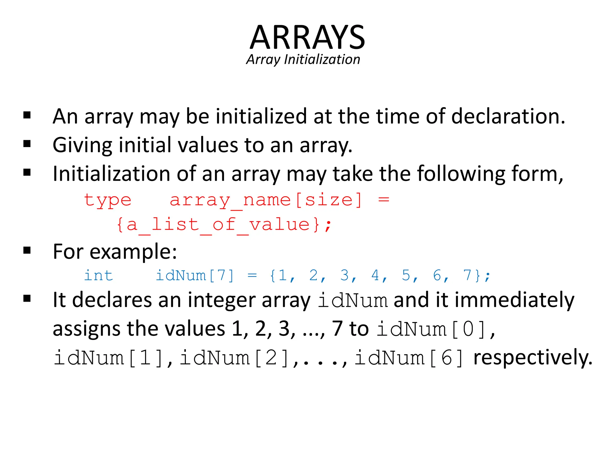 ARRAYS
Array Initialization
 An array may be initialized at the time of declaration.
 Giving initial values to an array.
 Initialization of an array may take the following form,
type array_name[size] =
{a_list_of_value};
 For example:
int idNum[7] = {1, 2, 3, 4, 5, 6, 7};
 It declares an integer array idNum and it immediately
assigns the values 1, 2, 3, ..., 7 to idNum[0],
idNum[1], idNum[2],..., idNum[6] respectively.
 