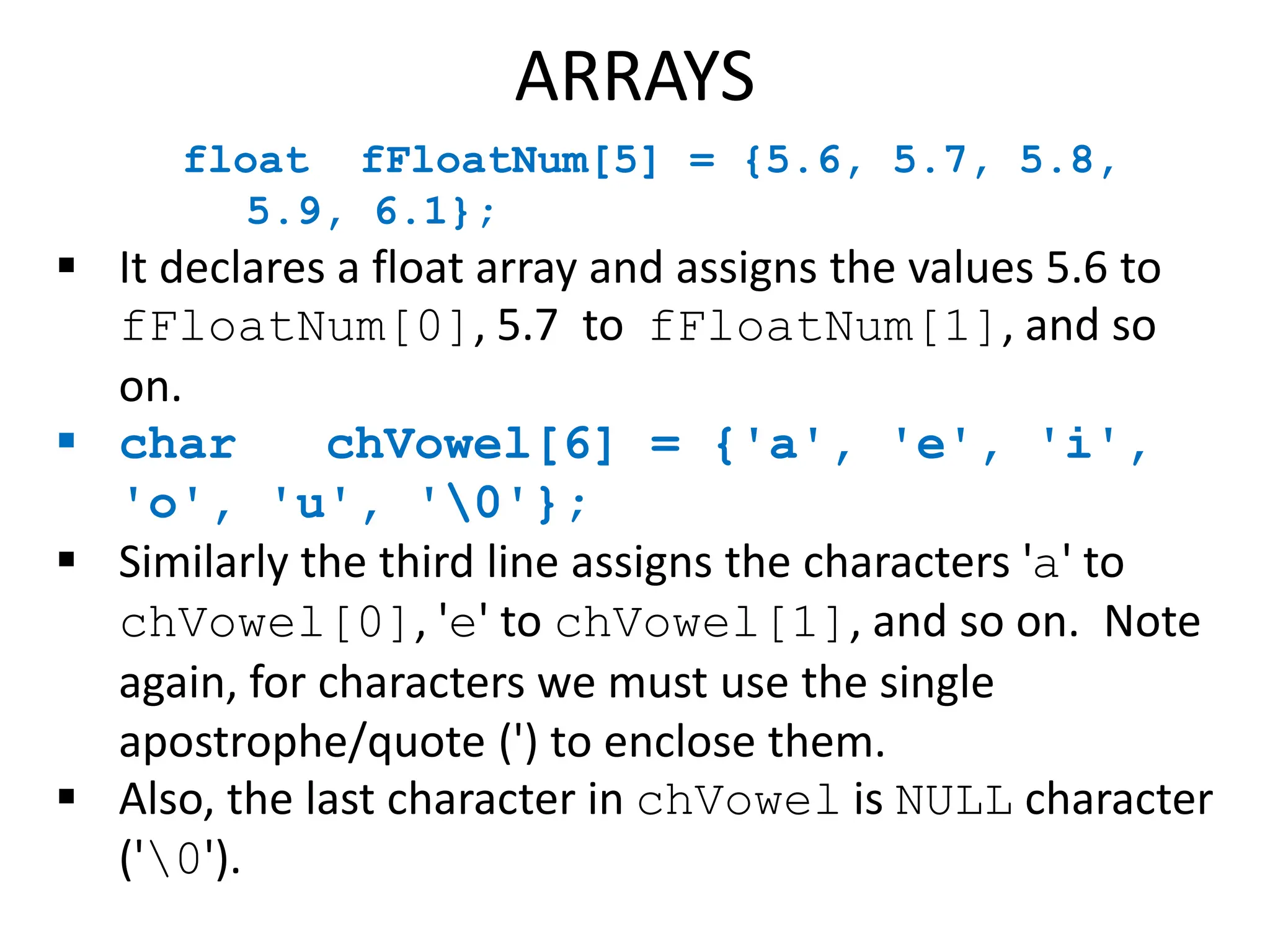 float fFloatNum[5] = {5.6, 5.7, 5.8,
5.9, 6.1};
 It declares a float array and assigns the values 5.6 to
fFloatNum[0], 5.7 to fFloatNum[1], and so
on.
 char chVowel[6] = {'a', 'e', 'i',
'o', 'u', '0'};
 Similarly the third line assigns the characters 'a' to
chVowel[0], 'e' to chVowel[1], and so on. Note
again, for characters we must use the single
apostrophe/quote (') to enclose them.
 Also, the last character in chVowel is NULL character
('0').
ARRAYS
 