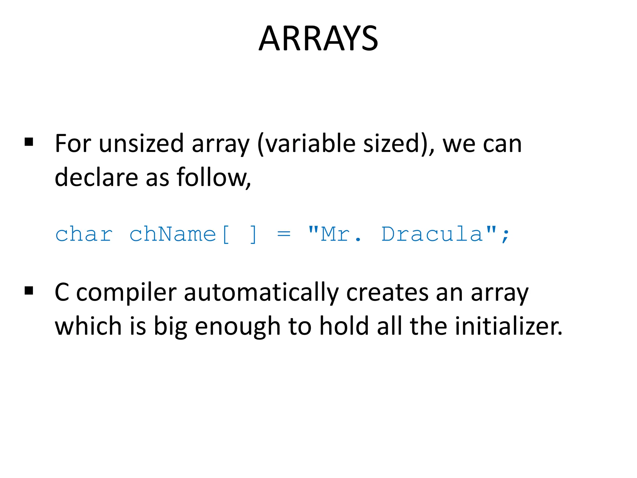  For unsized array (variable sized), we can
declare as follow,
char chName[ ] = "Mr. Dracula";
 C compiler automatically creates an array
which is big enough to hold all the initializer.
ARRAYS
 