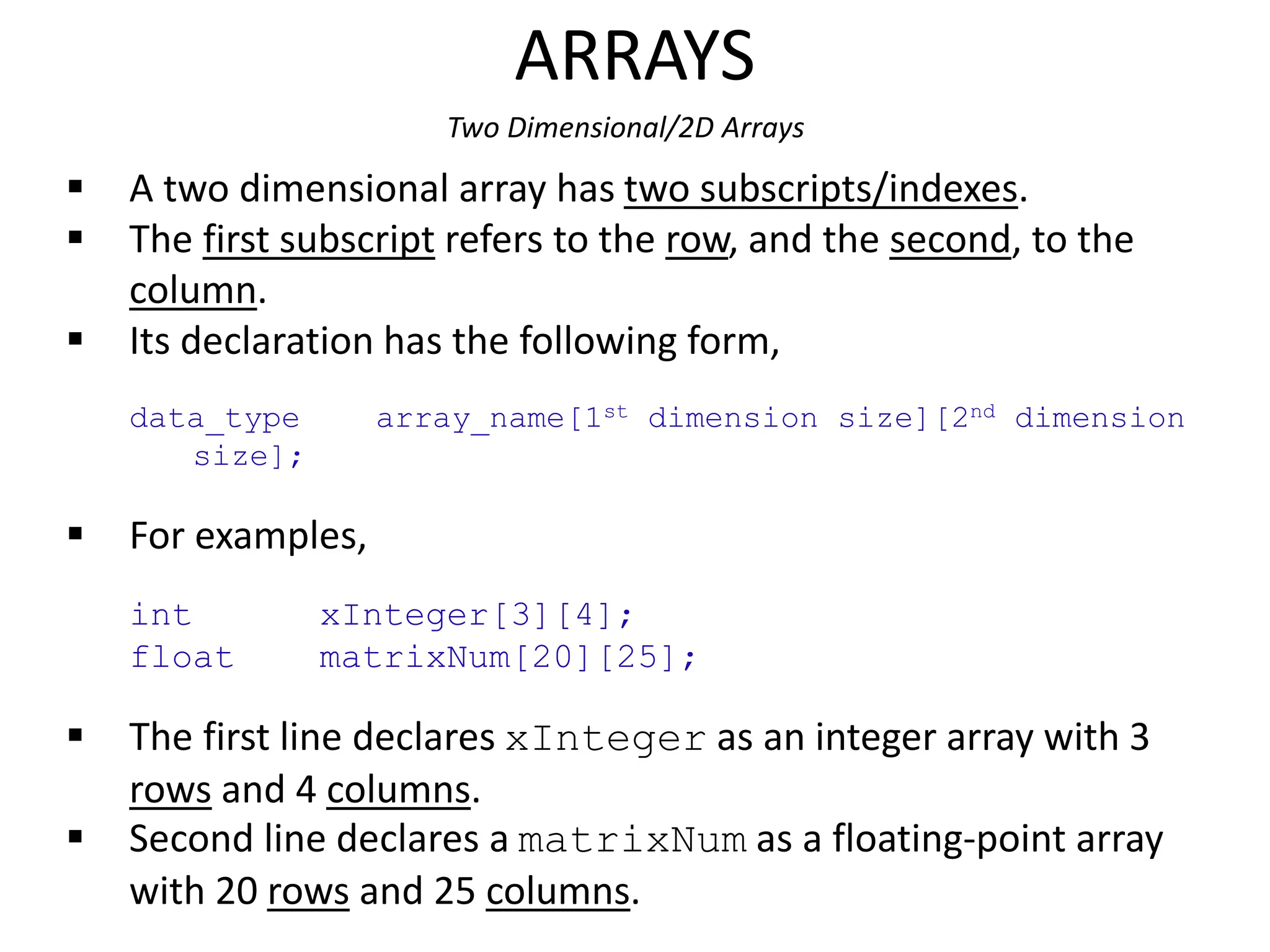 ARRAYS
Two Dimensional/2D Arrays
 A two dimensional array has two subscripts/indexes.
 The first subscript refers to the row, and the second, to the
column.
 Its declaration has the following form,
data_type array_name[1st dimension size][2nd dimension
size];
 For examples,
int xInteger[3][4];
float matrixNum[20][25];
 The first line declares xInteger as an integer array with 3
rows and 4 columns.
 Second line declares a matrixNum as a floating-point array
with 20 rows and 25 columns.
 