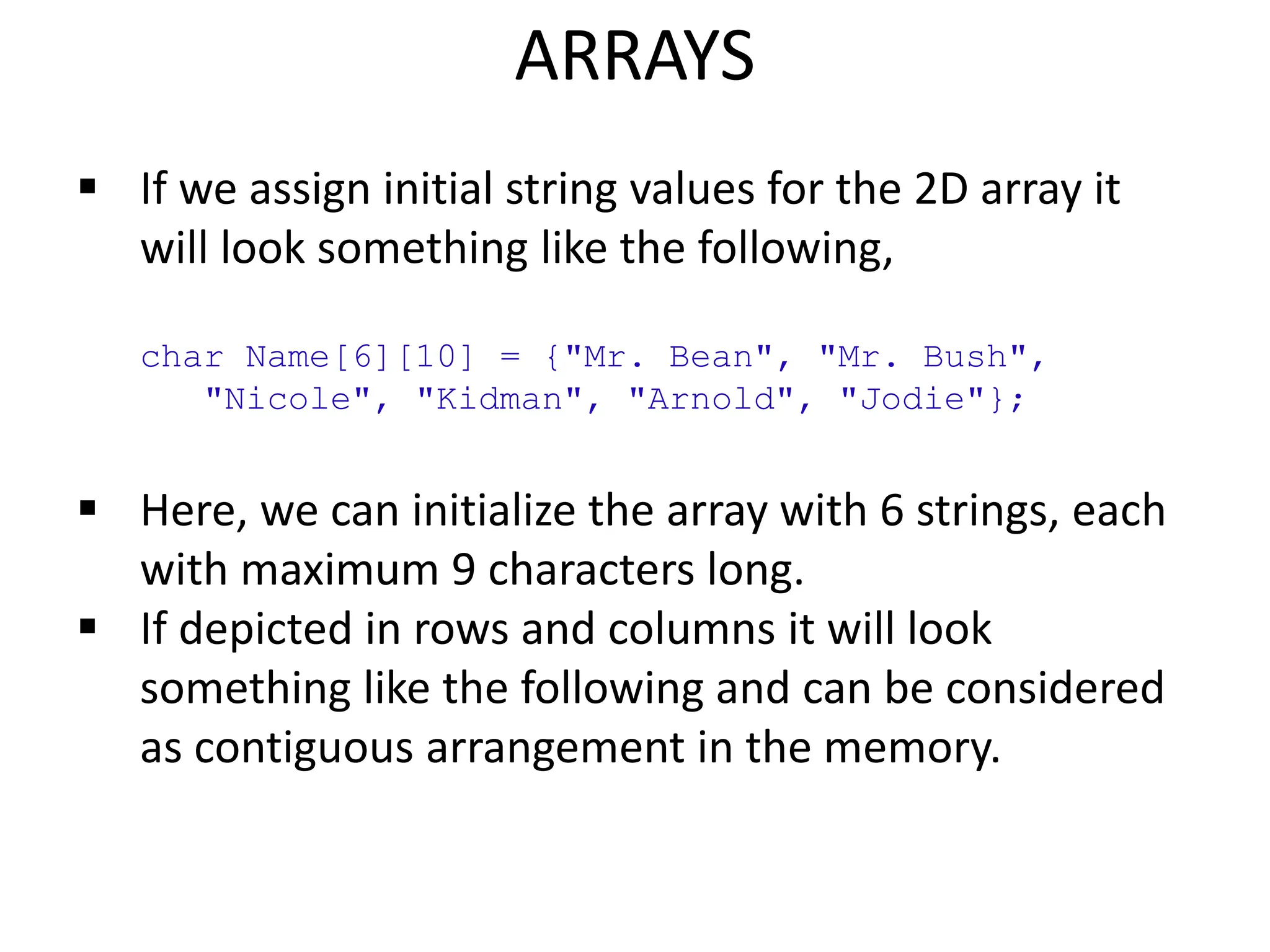 ARRAYS
 If we assign initial string values for the 2D array it
will look something like the following,
char Name[6][10] = {"Mr. Bean", "Mr. Bush",
"Nicole", "Kidman", "Arnold", "Jodie"};
 Here, we can initialize the array with 6 strings, each
with maximum 9 characters long.
 If depicted in rows and columns it will look
something like the following and can be considered
as contiguous arrangement in the memory.
 