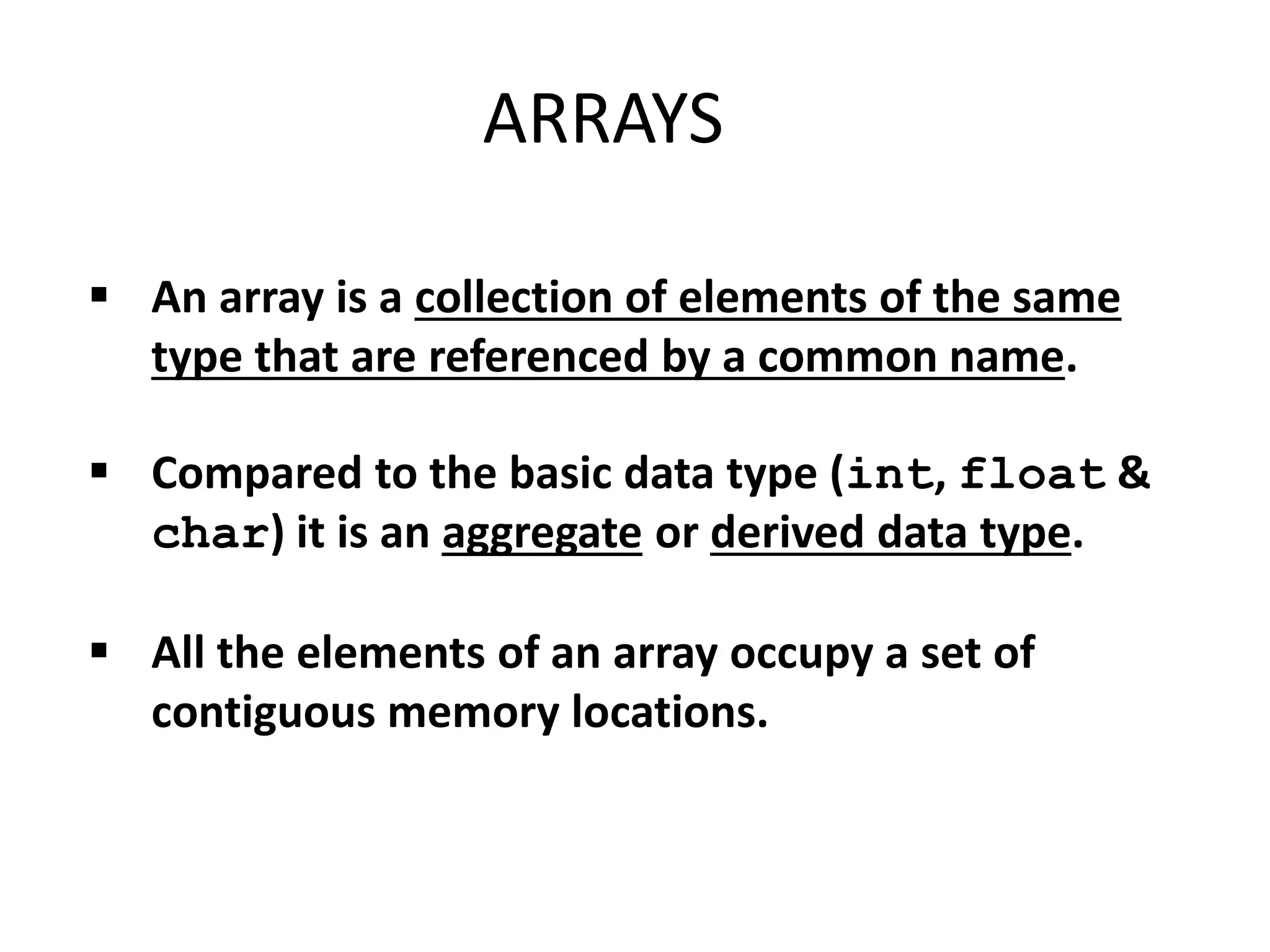 An array is a collection of elements of the same
type that are referenced by a common name.
 Compared to the basic data type (int, float &
char) it is an aggregate or derived data type.
 All the elements of an array occupy a set of
contiguous memory locations.
ARRAYS
 