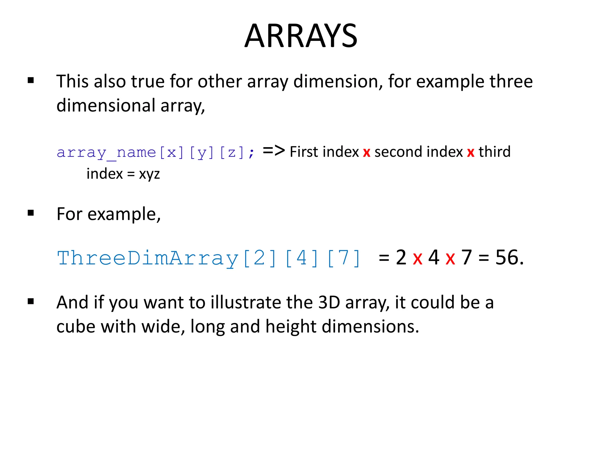  This also true for other array dimension, for example three
dimensional array,
array_name[x][y][z]; => First index x second index x third
index = xyz
 For example,
ThreeDimArray[2][4][7] = 2 x 4 x 7 = 56.
 And if you want to illustrate the 3D array, it could be a
cube with wide, long and height dimensions.
ARRAYS
 