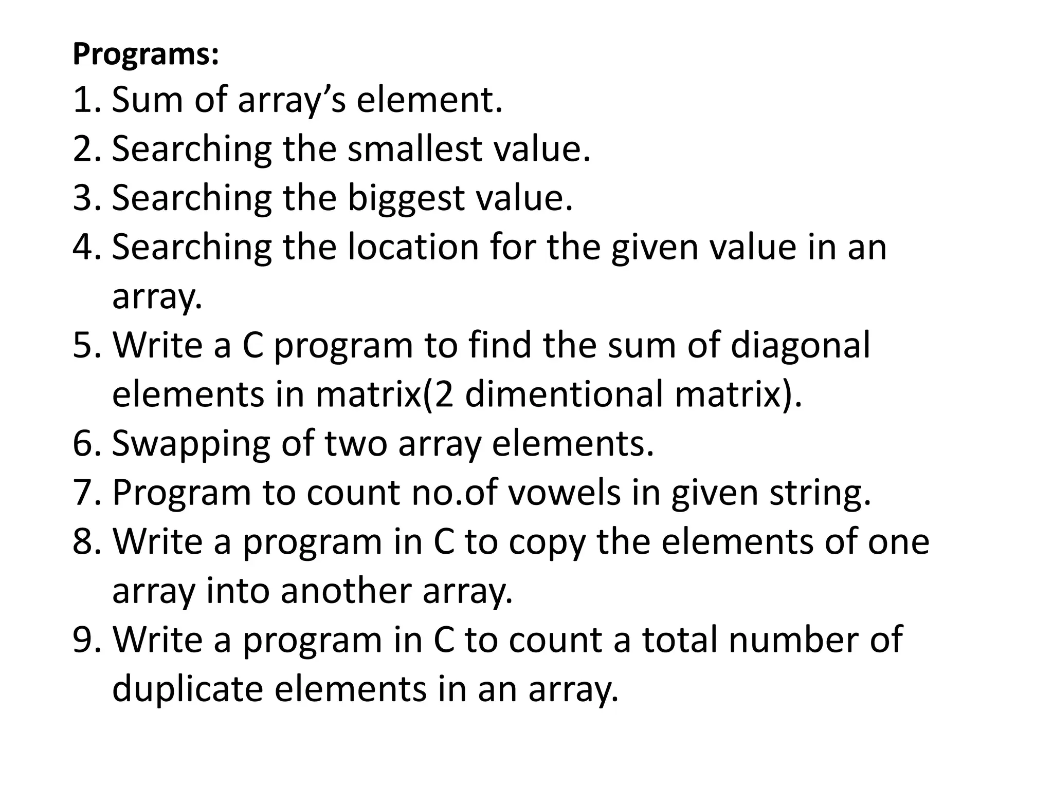 Programs:
1. Sum of array’s element.
2. Searching the smallest value.
3. Searching the biggest value.
4. Searching the location for the given value in an
array.
5. Write a C program to find the sum of diagonal
elements in matrix(2 dimentional matrix).
6. Swapping of two array elements.
7. Program to count no.of vowels in given string.
8. Write a program in C to copy the elements of one
array into another array.
9. Write a program in C to count a total number of
duplicate elements in an array.
 