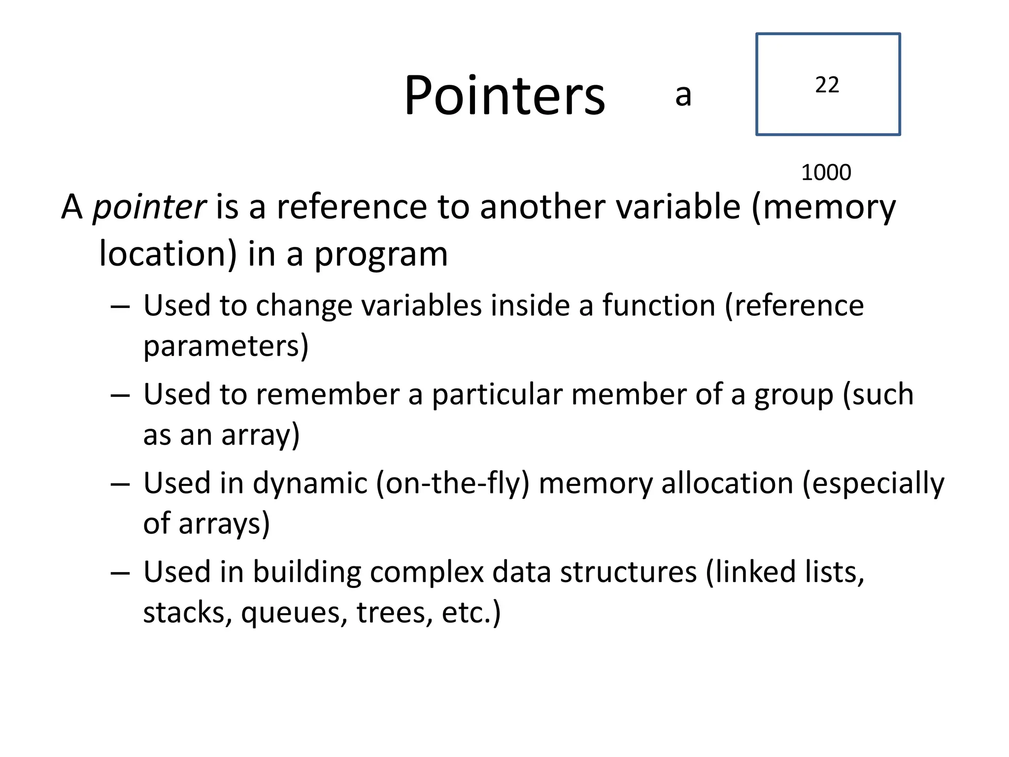 Pointers
A pointer is a reference to another variable (memory
location) in a program
– Used to change variables inside a function (reference
parameters)
– Used to remember a particular member of a group (such
as an array)
– Used in dynamic (on-the-fly) memory allocation (especially
of arrays)
– Used in building complex data structures (linked lists,
stacks, queues, trees, etc.)
1000
22
a
 