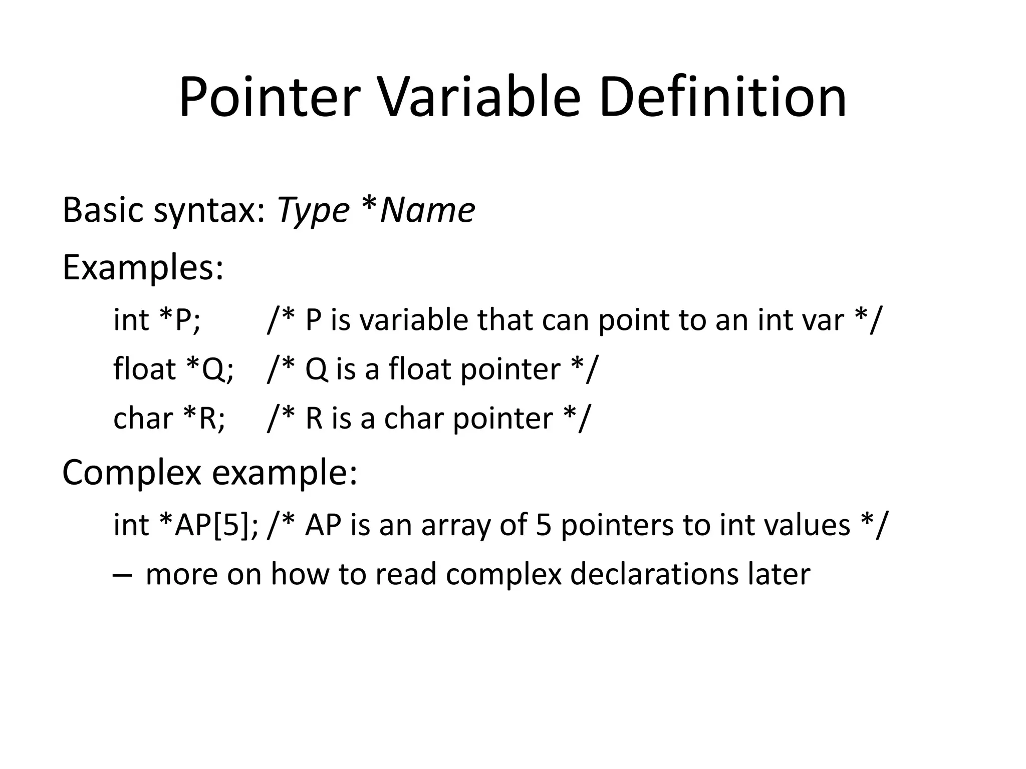 Pointer Variable Definition
Basic syntax: Type *Name
Examples:
int *P; /* P is variable that can point to an int var */
float *Q; /* Q is a float pointer */
char *R; /* R is a char pointer */
Complex example:
int *AP[5]; /* AP is an array of 5 pointers to int values */
– more on how to read complex declarations later
 