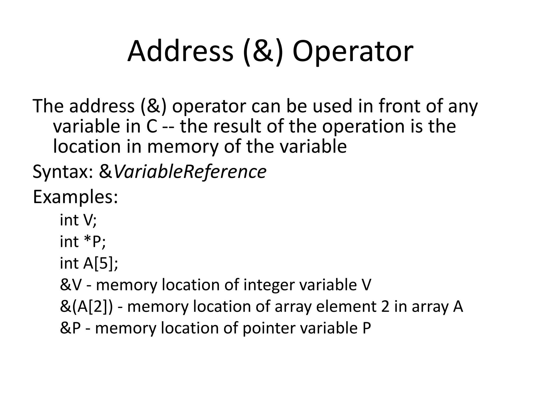 Address (&) Operator
The address (&) operator can be used in front of any
variable in C -- the result of the operation is the
location in memory of the variable
Syntax: &VariableReference
Examples:
int V;
int *P;
int A[5];
&V - memory location of integer variable V
&(A[2]) - memory location of array element 2 in array A
&P - memory location of pointer variable P
 