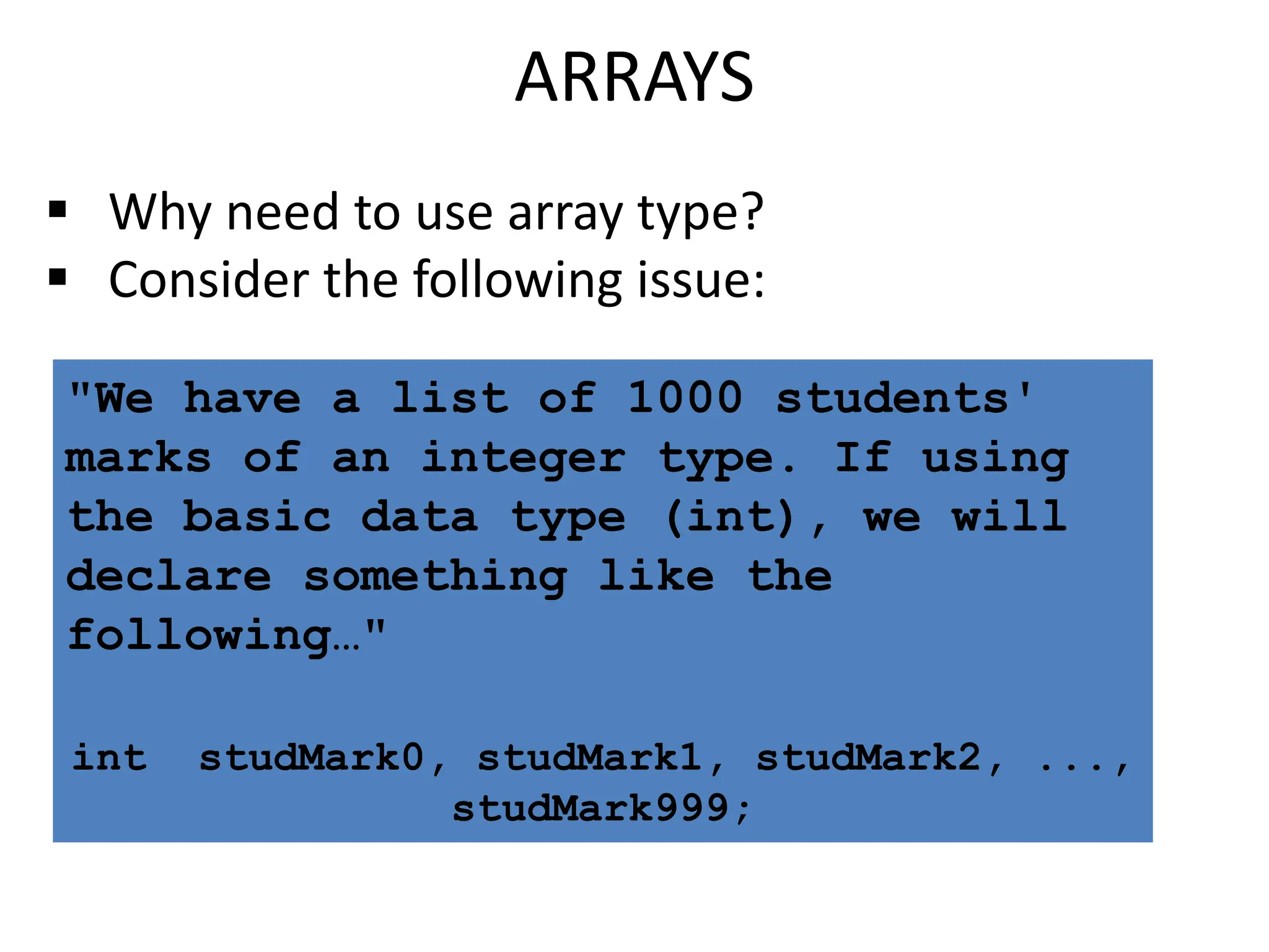 ARRAYS
 Why need to use array type?
 Consider the following issue:
"We have a list of 1000 students'
marks of an integer type. If using
the basic data type (int), we will
declare something like the
following…"
int studMark0, studMark1, studMark2, ...,
studMark999;
 